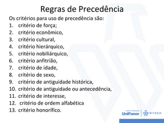 Regras de Precedência
Os critérios para uso de precedência são:
1. critério de força;
2. critério econômico,
3. critério cultural,
4. critério hierárquico,
5. critério nobiliárquico,
6. critério anfitrião,
7. critério de idade,
8. critério de sexo,
9. critério de antiguidade histórica,
10. critério de antiguidade ou antecedência,
11. critério de interesse,
12. critério de ordem alfabética
13. critério honorífico.
 