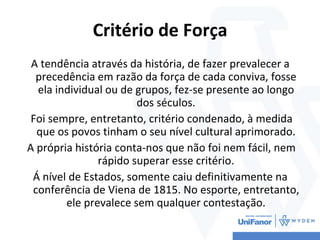 Critério de Força
A tendência através da história, de fazer prevalecer a
precedência em razão da força de cada conviva, fosse
ela individual ou de grupos, fez-se presente ao longo
dos séculos.
Foi sempre, entretanto, critério condenado, à medida
que os povos tinham o seu nível cultural aprimorado.
A própria história conta-nos que não foi nem fácil, nem
rápido superar esse critério.
Á nível de Estados, somente caiu definitivamente na
conferência de Viena de 1815. No esporte, entretanto,
ele prevalece sem qualquer contestação.
 