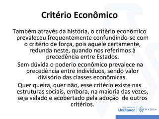 Critério Econômico
Também através da história, o critério econômico
prevaleceu frequentemente confundindo-se com
o critério de força, pois aquele certamente,
redunda neste, quando nos referimos à
precedência entre Estados.
Sem dúvida o poderio econômico prevalece na
precedência entre indivíduos, sendo valor
divisório das classes econômicas.
Quer queira, quer não, esse critério existe nas
estruturas sociais, embora, na maioria das vezes,
seja velado e acobertado pela adoção de outros
critérios.
 