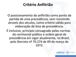 Critério Anfitrião
O posicionamento do anfitrião como ponto de
partida de uma precedência, vem resistindo
através dos séculos, como critério válido para
elaboração de lista de precedência.
É inclusive, princípio consagrado pelas normas
do cerimonial público e ordem geral de
precedência em vigor atualmente, no Brasil,
pelo Decreto nº 70.274 de 09 de março de
1972.
 