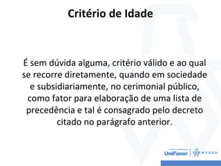 Critério de Idade
É sem dúvida alguma, critério válido e ao qual
se recorre diretamente, quando em sociedade
e subsidiariamente, no cerimonial público,
como fator para elaboração de uma lista de
precedência e tal é consagrado pelo decreto
citado no parágrafo anterior.
 