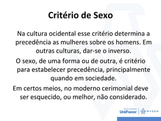 Critério de Sexo
Na cultura ocidental esse critério determina a
precedência as mulheres sobre os homens. Em
outras culturas, dar-se o inverso.
O sexo, de uma forma ou de outra, é critério
para estabelecer precedência, principalmente
quando em sociedade.
Em certos meios, no moderno cerimonial deve
ser esquecido, ou melhor, não considerado.
 