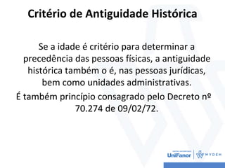 Critério de Antiguidade Histórica
Se a idade é critério para determinar a
precedência das pessoas físicas, a antiguidade
histórica também o é, nas pessoas jurídicas,
bem como unidades administrativas.
É também princípio consagrado pelo Decreto nº
70.274 de 09/02/72.
 