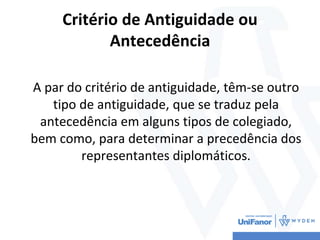 Critério de Antiguidade ou
Antecedência
A par do critério de antiguidade, têm-se outro
tipo de antiguidade, que se traduz pela
antecedência em alguns tipos de colegiado,
bem como, para determinar a precedência dos
representantes diplomáticos.
 