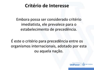 Critério de Interesse
Embora possa ser considerado critério
imediatista, ele prevalece para o
estabelecimento de precedência.
É este o critério para precedência entre os
organismos internacionais, adotado por esta
ou aquela nação.
 