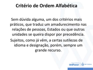 Critério de Ordem Alfabética
Sem dúvida alguma, um dos critérios mais
práticos, que traduz um amadurecimento nas
relações de pessoas, Estados ou que outras
unidades se queira dispor por precedência.
Sujeitos, como já vêm, a certas sutilezas de
idioma e designação, porém, sempre um
grande recurso.
 