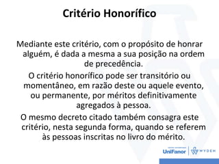 Critério Honorífico
Mediante este critério, com o propósito de honrar
alguém, é dada a mesma a sua posição na ordem
de precedência.
O critério honorífico pode ser transitório ou
momentâneo, em razão deste ou aquele evento,
ou permanente, por méritos definitivamente
agregados à pessoa.
O mesmo decreto citado também consagra este
critério, nesta segunda forma, quando se referem
às pessoas inscritas no livro do mérito.
 