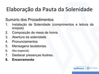 Elaboração da Pauta da Solenidade
Sumário dos Procedimentos
1. Instalação de Solenidade (comprimentos e leitura da
snopse)
2. Composição de mesa de honra
3. Abertura da solenidade
4. Pronunciamentos
5. Mensagens laudatárias.
6. Ato especial;
7. Destacar presenças ilustres.
8. Encerramento
 