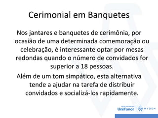 Cerimonial em Banquetes
Nos jantares e banquetes de cerimônia, por
ocasião de uma determinada comemoração ou
celebração, é interessante optar por mesas
redondas quando o número de convidados for
superior a 18 pessoas.
Além de um tom simpático, esta alternativa
tende a ajudar na tarefa de distribuir
convidados e socializá-los rapidamente.
 