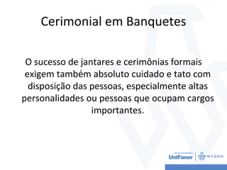 Cerimonial em Banquetes
O sucesso de jantares e cerimônias formais
exigem também absoluto cuidado e tato com
disposição das pessoas, especialmente altas
personalidades ou pessoas que ocupam cargos
importantes.
 