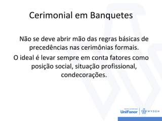 Cerimonial em Banquetes
Não se deve abrir mão das regras básicas de
precedências nas cerimônias formais.
O ideal é levar sempre em conta fatores como
posição social, situação profissional,
condecorações.
 