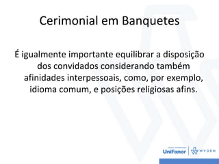 Cerimonial em Banquetes
É igualmente importante equilibrar a disposição
dos convidados considerando também
afinidades interpessoais, como, por exemplo,
idioma comum, e posições religiosas afins.
 
