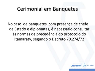 Cerimonial em Banquetes
No caso de banquetes com presença de chefe
de Estado e diplomatas, é necessário consultar
ás normas de precedência do protocolo do
Itamaraty, segundo o Decreto 70.274/72
 
