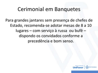 Cerimonial em Banquetes
Para grandes jantares sem presença de chefes de
Estado, recomenda-se adotar mesas de 8 a 10
lugares – com serviço à russa ou bufê –
dispondo os convidados conforme a
precedência e bom senso.
 
