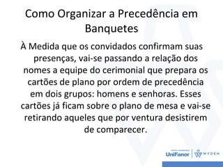 Como Organizar a Precedência em
Banquetes
À Medida que os convidados confirmam suas
presenças, vai-se passando a relação dos
nomes a equipe do cerimonial que prepara os
cartões de plano por ordem de precedência
em dois grupos: homens e senhoras. Esses
cartões já ficam sobre o plano de mesa e vai-se
retirando aqueles que por ventura desistirem
de comparecer.
 
