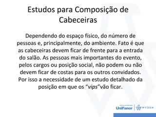 Estudos para Composição de
Cabeceiras
Dependendo do espaço físico, do número de
pessoas e, principalmente, do ambiente. Fato é que
as cabeceiras devem ficar de frente para a entrada
do salão. As pessoas mais importantes do evento,
pelos cargos ou posição social, não podem ou não
devem ficar de costas para os outros convidados.
Por isso a necessidade de um estudo detalhado da
posição em que os “vips”vão ficar.
 