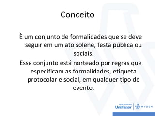 Conceito
È um conjunto de formalidades que se deve
seguir em um ato solene, festa pública ou
sociais.
Esse conjunto está norteado por regras que
especificam as formalidades, etiqueta
protocolar e social, em qualquer tipo de
evento.
 