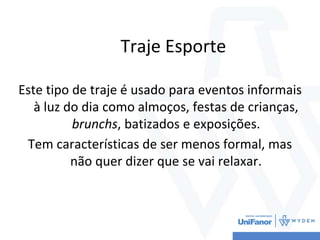 Traje Esporte
Este tipo de traje é usado para eventos informais
à luz do dia como almoços, festas de crianças,
brunchs, batizados e exposições.
Tem características de ser menos formal, mas
não quer dizer que se vai relaxar.
 