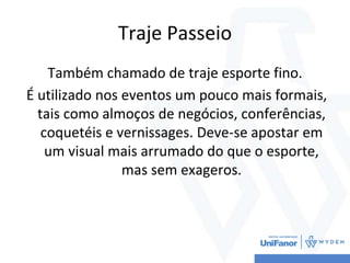 Traje Passeio
Também chamado de traje esporte fino.
É utilizado nos eventos um pouco mais formais,
tais como almoços de negócios, conferências,
coquetéis e vernissages. Deve-se apostar em
um visual mais arrumado do que o esporte,
mas sem exageros.
 