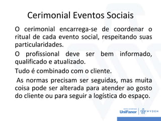 Cerimonial Eventos Sociais
O cerimonial encarrega-se de coordenar o
ritual de cada evento social, respeitando suas
particularidades.
O profissional deve ser bem informado,
qualificado e atualizado.
Tudo é combinado com o cliente.
As normas precisam ser seguidas, mas muita
coisa pode ser alterada para atender ao gosto
do cliente ou para seguir a logística do espaço.
 