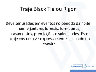 Traje Black Tie ou Rigor
Deve ser usados em eventos no período da noite
como jantares formais, formaturas,
casamentos, premiações e solenidades. Este
traje costuma vir expressamente solicitado no
convite.
 
