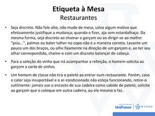 Etiqueta à Mesa
Restaurantes
• Seja discreto. Não fale alto, não mude de mesa, salvo algum motivo que
efetivamente justifique a mudança; quando o fizer, aja sem estardalhaço. Da
mesma forma, seja discreto ao chamar o garçom ou ao dirigir-se ao maître:
“psiu...”, palmas ou bater talher no copo não é a maneira correta. Levante um
pouco um dos braços, ou olhe fixamente na direção de um garçom e, ao ter seu
olhar correspondido, chame-o com um discreto balançar de cabeça.
• Para a seleção do vinho que irá acompanhar a refeição, o homem solicita ao
garçom a carta de vinhos.
• Um homem de classe não tira o paletó ao entrar num restaurante. Porém, caso
o calor seja insuportável e o ar-condicionado não esteja funcionando, retire-o
sutilmente: jamais use o encosto de sua cadeira como cabide de paletó; solicite
ao garçom que o coloque em outra cadeira, ou ele mesmo o faz.
 