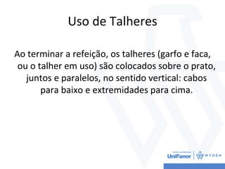 Uso de Talheres
Ao terminar a refeição, os talheres (garfo e faca,
ou o talher em uso) são colocados sobre o prato,
juntos e paralelos, no sentido vertical: cabos
para baixo e extremidades para cima.
 