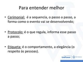 Para entender melhor
• Cerimonial: é a sequencia, o passo a passo, a
forma como o evento vai se desenvolvendo;
• Protocolo: é o que regula, informa esse passo
a passo;
• Etiqueta: é o comportamento, a elegância (o
respeito às pessoas).
 