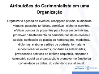 Atribuições do Cerimonialista em uma
Organização
Organizar a agenda de eventos, recepções oficiais, audiências,
viagens, p...