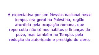 A expectativa por um Messias nacional nesse
tempo, era geral na Palestina, região
aturdida pela ocupação romana, que
repercutia não só nos hábitos e finanças do
povo, mas também no Templo, pela
redução da autoridade e prestígio do clero.
 