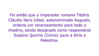 Foi então que o imperador romano Tibério
Cláudio Nero César, autonominado Augusto,
ordena um recenseamento para todo o
império, sendo designado como responsável
Sulpício Quirino (Cirino) para a Síria e
Palestina.
 