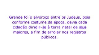 Grande foi o alvoroço entre os Judeus, pois
conforme costume da época, devia cada
cidadão dirigir-se à terra natal de seus
maiores, a fim de arrolar nos registros
públicos.
 