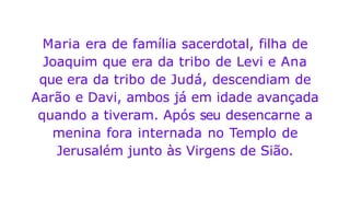 Maria era de família sacerdotal, filha de
Joaquim que era da tribo de Levi e Ana
que era da tribo de Judá, descendiam de
Aarão e Davi, ambos já em idade avançada
quando a tiveram. Após seu desencarne a
menina fora internada no Templo de
Jerusalém junto às Virgens de Sião.
 