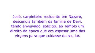 José, carpinteiro residente em Nazaré,
descendia também da família de Davi,
tendo enviuvado, solicitou ao Templo um
direito da época que era esposar uma das
virgens para que cuidasse do seu lar.
 