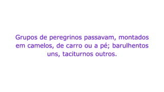 Grupos de peregrinos passavam, montados
em camelos, de carro ou a pé; barulhentos
uns, taciturnos outros.
 