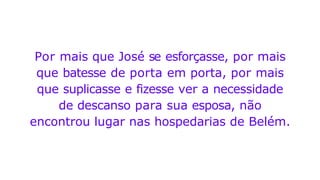 Por mais que José se esforçasse, por mais
que batesse de porta em porta, por mais
que suplicasse e fizesse ver a necessidade
de descanso para sua esposa, não
encontrou lugar nas hospedarias de Belém.
 
