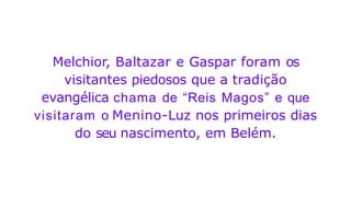 Melchior, Baltazar e Gaspar foram os
visitantes piedosos que a tradição
evangélica chama de “Reis Magos” e que
visitaram o Menino-Luz nos primeiros dias
do seu nascimento, em Belém.
 