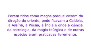Foram tidos como magos porque vieram da
direção do oriente, onde ficavam a Caldeia,
a Assíria, a Pérsia, a Índia e onde a ciência
da astrologia, da magia teúrgica e de outras
espécies eram praticadas livremente.
 