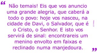“
Mateus
2,2
Não temais! Eis que vos anuncio
uma grande alegria, que caberá a
todo o povo: hoje vos nasceu, na
cidade de Davi, o Salvador, que é
o Cristo, o Senhor. E isto vos
servirá de sinal: encontrareis um
menino envolto em faixas e
reclinado numa manjedoura.
 