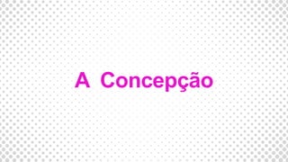 A Concepção
 