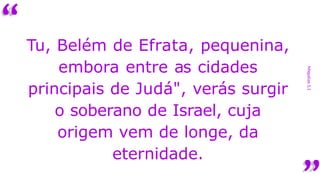 “
Miquéias
5,1
Tu, Belém de Efrata, pequenina,
embora entre as cidades
principais de Judá", verás surgir
o soberano de Israel, cuja
origem vem de longe, da
eternidade.
 