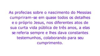 As profecias sobre o nascimento do Messias
cumpriram-se em quase todos os detalhes
e o próprio Jesus, nos diferentes atos de
sua curta vida pública de três anos, a elas
se referia sempre e lhes dava constantes
testemunhos, colaborando para seu
cumprimento.
 