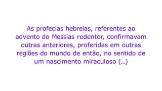 As profecias hebreias, referentes ao
advento do Messias redentor, confirmavam
outras anteriores, proferidas em outras
regiões do mundo de então, no sentido de
um nascimento miraculoso (...)
 