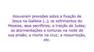 Houveram previsões sobre a fixação de
Jesus na Galileia (...); os sofrimentos do
Messias; seus sacrifícios; a traição de Judas;
as atormentações e torturas na noite de
sua prisão; a morte na cruz; a ressurreição,
etc.
 