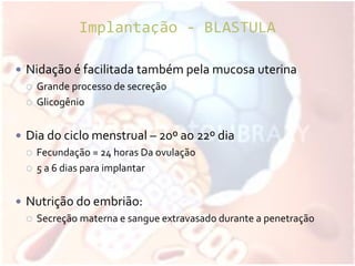 Implantação - BLASTULA
 Nidação é facilitada também pela mucosa uterina
 Grande processo de secreção
 Glicogênio
 Dia do ciclo menstrual – 20º ao 22º dia
 Fecundação = 24 horas Da ovulação
 5 a 6 dias para implantar
 Nutrição do embrião:
 Secreção materna e sangue extravasado durante a penetração
 