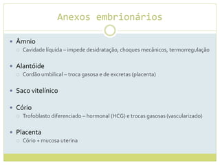 Anexos embrionários
 Âmnio
 Cavidade líquida – impede desidratação, choques mecânicos, termorregulação
 Alantóide
 Cordão umbilical – troca gasosa e de excretas (placenta)
 Saco vitelínico
 Cório
 Trofoblasto diferenciado – hormonal (HCG) e trocas gasosas (vascularizado)
 Placenta
 Cório + mucosa uterina
 