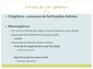 Formação de gêmeos
 Dizigóticos – processos de fertilizações distintos
 Monozigóticos
 Um único embrião por algum motivo separou suas células
 Separação dos blastômeros iniciais (33%)
 2 córios
 Separação da Massa Celular Interna
 Antes da formação do Âmnio (9º dia) (65%)
 1 cório e 2 amnio
 Após formação dos anexos (2%)
 Gêmeos siameses
 