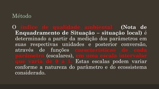 Método
O índice de qualidade ambiental
(Nota de
Enquadramento de Situação – situação local) é
determinado a partir da medição dos parâmetros em
suas respectivas unidades e posterior conversão,
através de funções características de cada
parâmetro (escalares), em uma escala intervalar
que varia de 0 a 1. Estas escalas podem variar
conforme a natureza do parâmetro e do ecossistema
considerado.

 