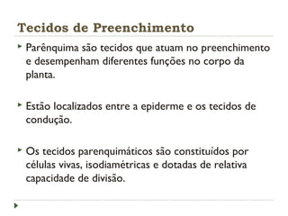 Tecidos de Preenchimento
 Parênquima são tecidos que atuam no preenchimento
e desempenham diferentes funções no corpo da
planta.
 Estão localizados entre a epiderme e os tecidos de
condução.
 Os tecidos parenquimáticos são constituídos por
células vivas, isodiamétricas e dotadas de relativa
capacidade de divisão.
 