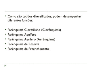  Como são tecidos diversificados, podem desempenhar
diferentes funções:
 Parênquima Clorofiliano (Clorênquima)
 Parênquima Aquífero
 Parênquima Aerífero (Aerênquima)
 Parênquima de Reserva
 Parênquima de Preenchimento
 